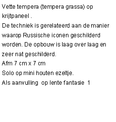 Tekstvak: Vette tempera (tempera grassa) op krijtpaneel .De techniek is gerelateerd aan de manier waarop Russische iconen geschilderd worden. De opbouw is laag over laag en zeer nat geschilderd.Afm 7 cm x 7 cmSolo op mini houten ezeltje.Als aanvulling  op lente fantasie  1